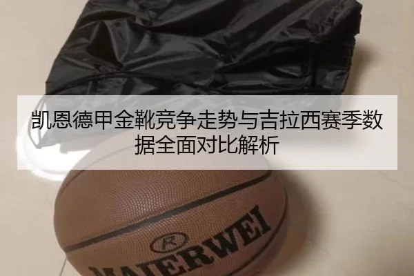 凯恩德甲金靴竞争走势与吉拉西赛季数据全面对比解析