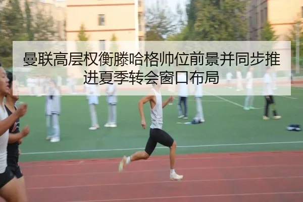 曼联高层权衡滕哈格帅位前景并同步推进夏季转会窗口布局