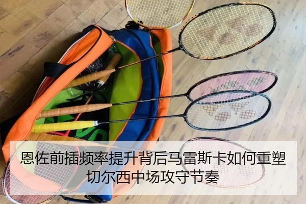 恩佐前插频率提升背后马雷斯卡如何重塑切尔西中场攻守节奏