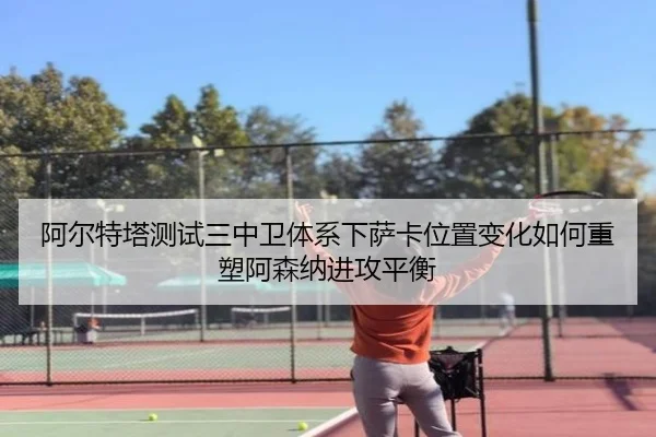 阿尔特塔测试三中卫体系下萨卡位置变化如何重塑阿森纳进攻平衡